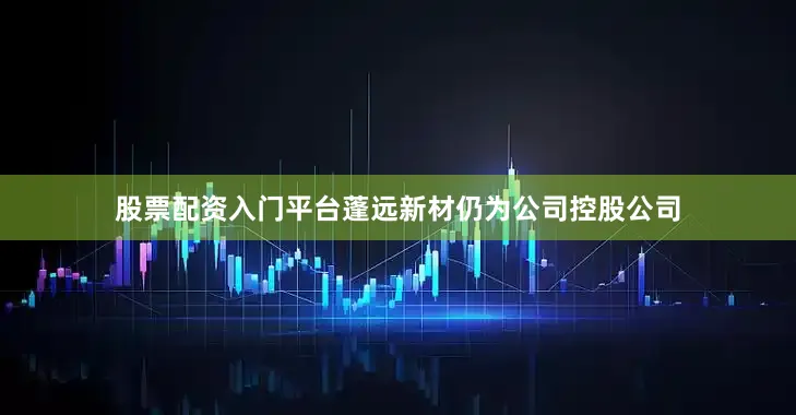 股票配资入门平台蓬远新材仍为公司控股公司