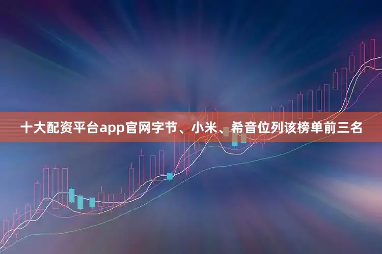 十大配资平台app官网字节、小米、希音位列该榜单前三名