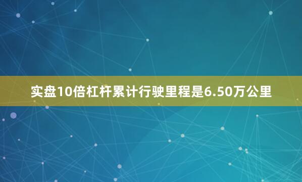 实盘10倍杠杆累计行驶里程是6.50万公里