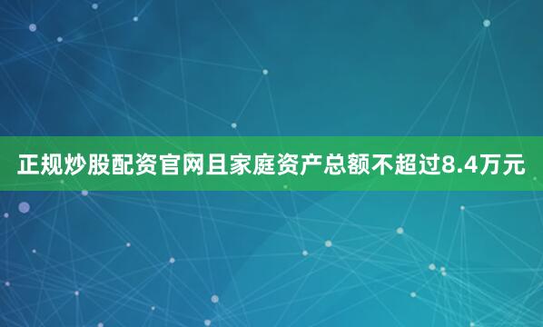 正规炒股配资官网且家庭资产总额不超过8.4万元