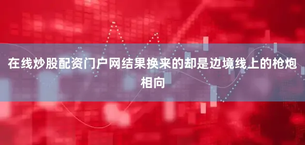 在线炒股配资门户网结果换来的却是边境线上的枪炮相向
