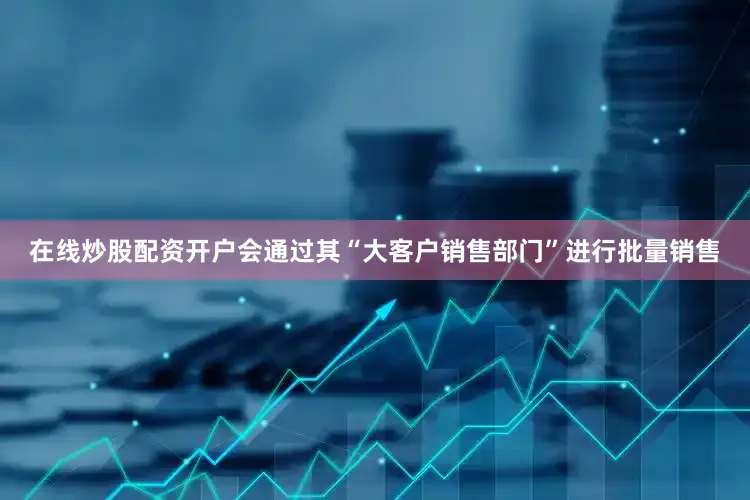 在线炒股配资开户会通过其“大客户销售部门”进行批量销售