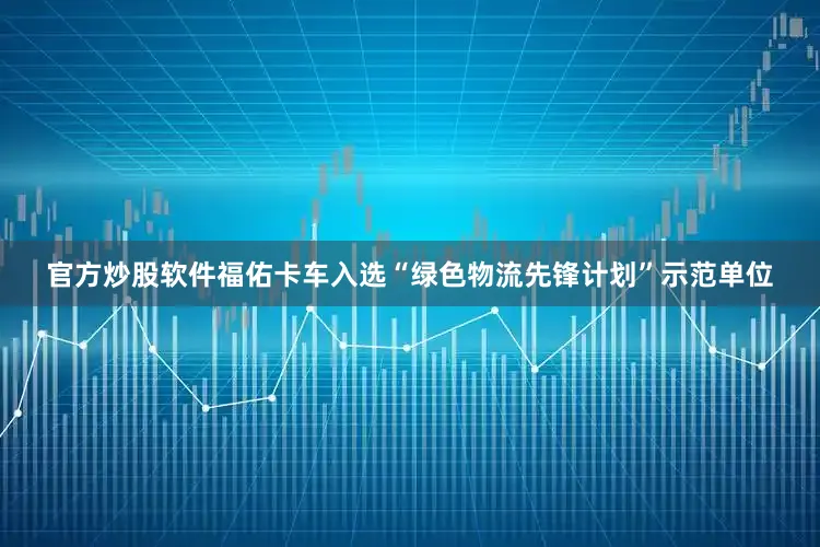 官方炒股软件福佑卡车入选“绿色物流先锋计划”示范单位