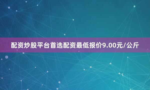 配资炒股平台首选配资最低报价9.00元/公斤