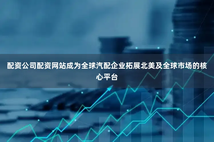 配资公司配资网站成为全球汽配企业拓展北美及全球市场的核心平台