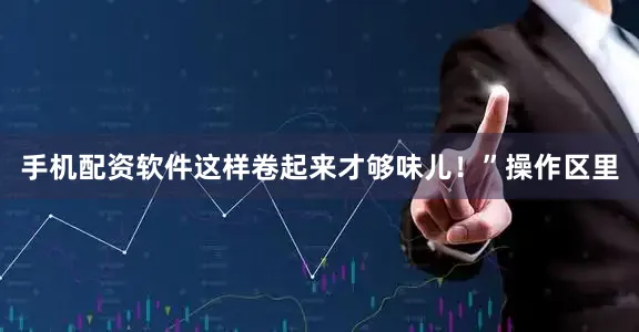 手机配资软件这样卷起来才够味儿！”操作区里