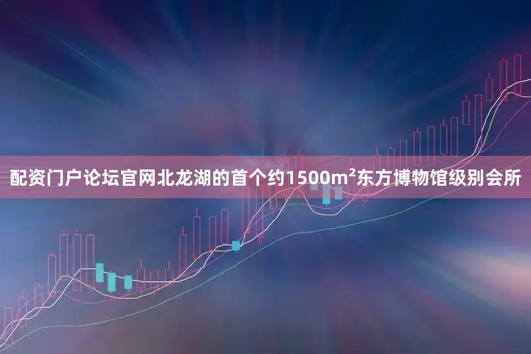 配资门户论坛官网北龙湖的首个约1500m²东方博物馆级别会所