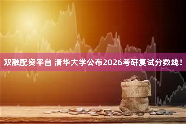 双融配资平台 清华大学公布2026考研复试分数线！