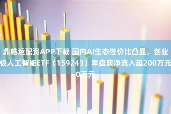 鼎皓运配资APP下载 国内AI生态性价比凸显，创业板人工智能ETF（159243）早盘获净流入超200万元