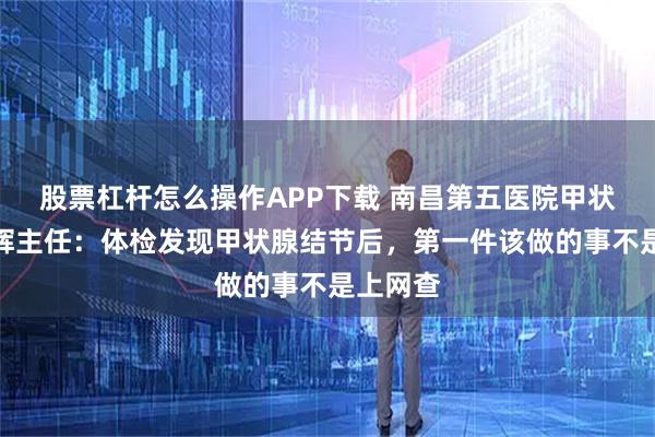 股票杠杆怎么操作APP下载 南昌第五医院甲状腺科江辉主任：体检发现甲状腺结节后，第一件该做的事不是上网查