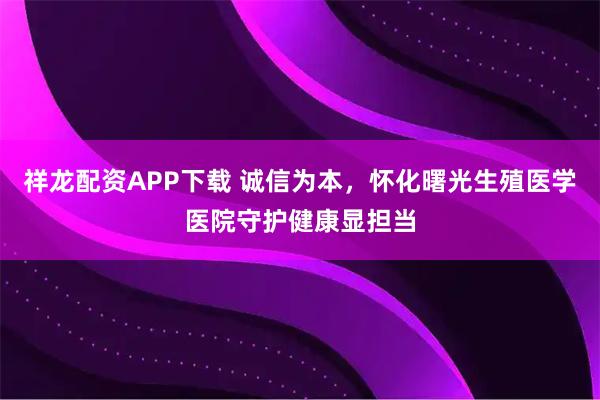 祥龙配资APP下载 诚信为本，怀化曙光生殖医学医院守护健康显担当