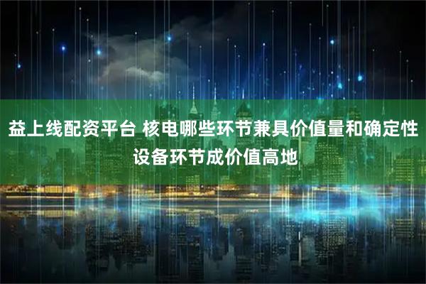 益上线配资平台 核电哪些环节兼具价值量和确定性 设备环节成价值高地