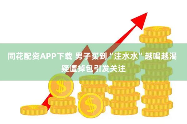同花配资APP下载 男子买到“注水水”越喝越渴 疑遭掉包引发关注