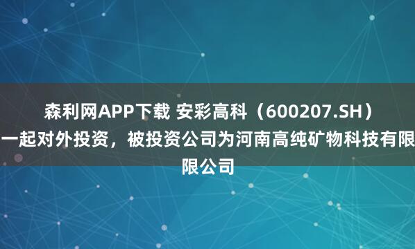 森利网APP下载 安彩高科（600207.SH）新增一起对外投资，被投资公司为河南高纯矿物科技有限公司
