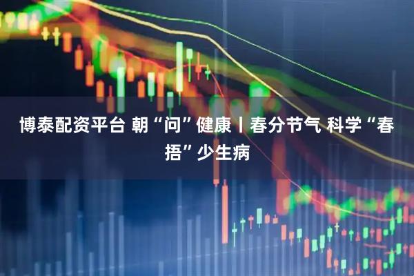 博泰配资平台 朝“问”健康丨春分节气 科学“春捂”少生病