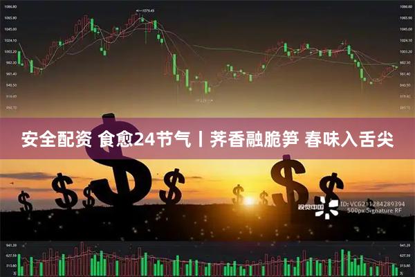 安全配资 食愈24节气丨荠香融脆笋 春味入舌尖