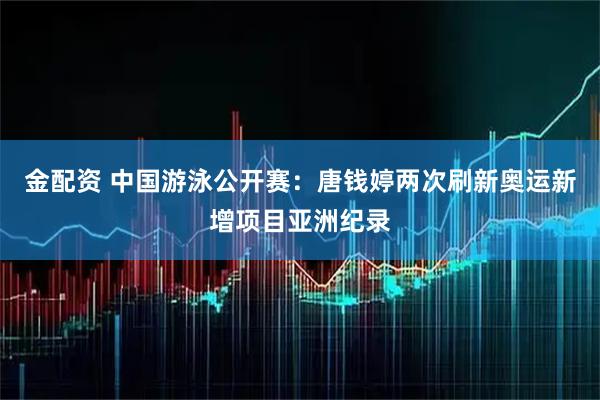 金配资 中国游泳公开赛：唐钱婷两次刷新奥运新增项目亚洲纪录