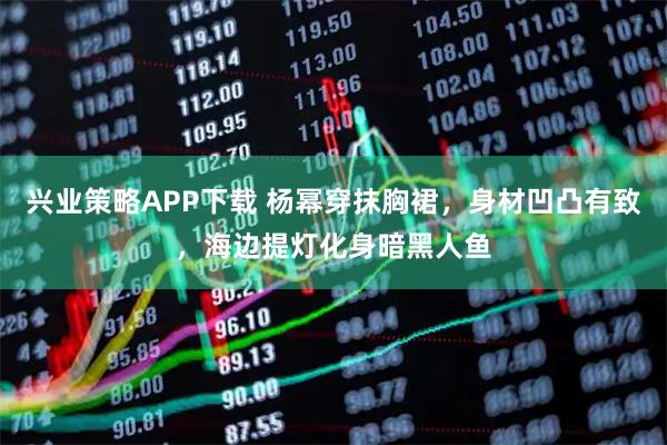 兴业策略APP下载 杨幂穿抹胸裙，身材凹凸有致，海边提灯化身暗黑人鱼