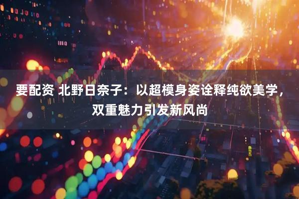 要配资 北野日奈子：以超模身姿诠释纯欲美学，双重魅力引发新风尚