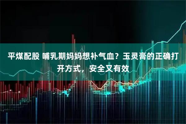 平煤配股 哺乳期妈妈想补气血？玉灵膏的正确打开方式，安全又有效