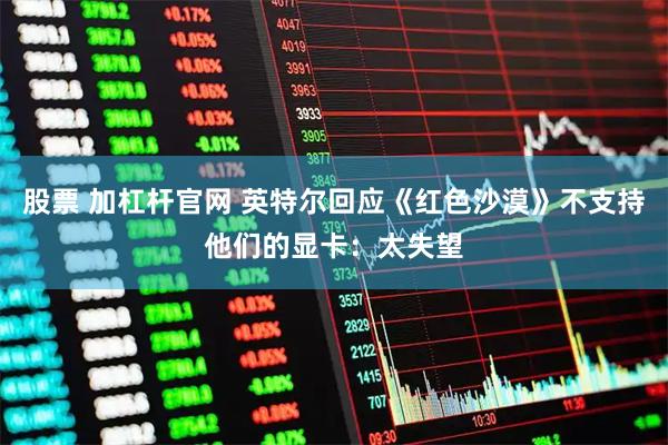 股票 加杠杆官网 英特尔回应《红色沙漠》不支持他们的显卡：太失望