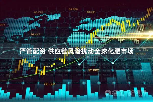 严管配资 供应链风险扰动全球化肥市场