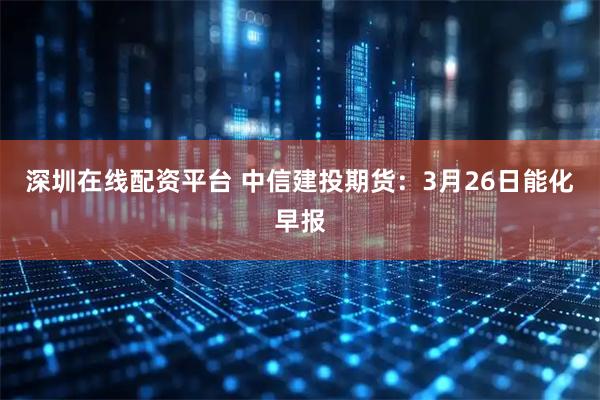 深圳在线配资平台 中信建投期货：3月26日能化早报