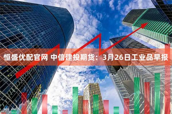 恒盛优配官网 中信建投期货：3月26日工业品早报