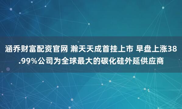 涵乔财富配资官网 瀚天天成首挂上市 早盘上涨38.99%公司为全球最大的碳化硅外延供应商
