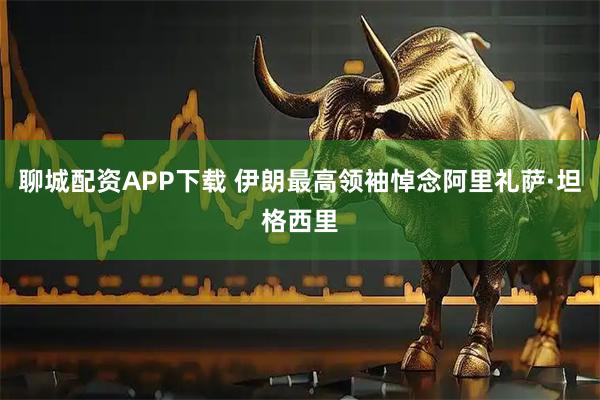 聊城配资APP下载 伊朗最高领袖悼念阿里礼萨·坦格西里