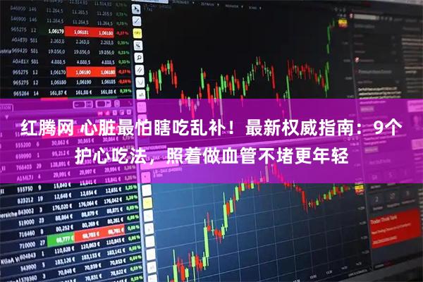红腾网 心脏最怕瞎吃乱补！最新权威指南：9个护心吃法，照着做血管不堵更年轻