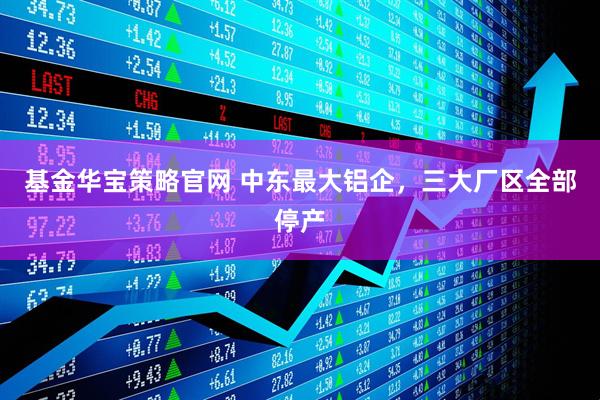基金华宝策略官网 中东最大铝企，三大厂区全部停产