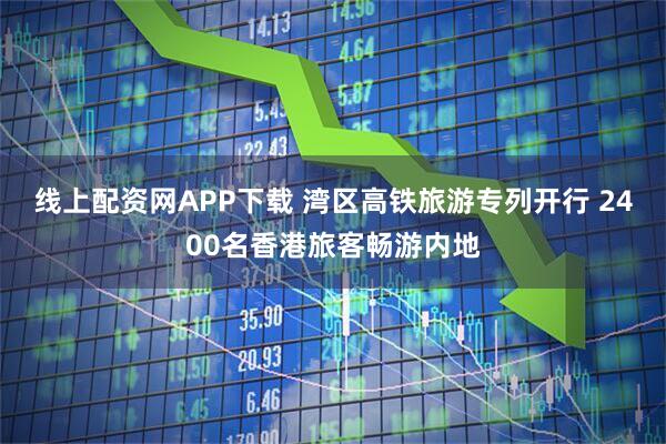 线上配资网APP下载 湾区高铁旅游专列开行 2400名香港旅客畅游内地