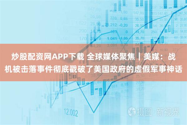 炒股配资网APP下载 全球媒体聚焦｜美媒：战机被击落事件彻底戳破了美国政府的虚假军事神话
