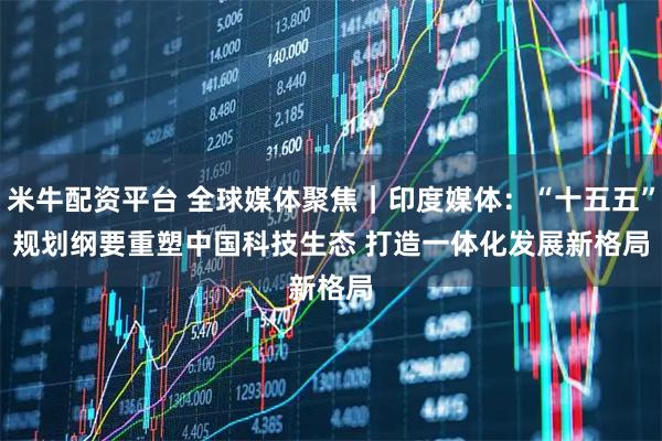 米牛配资平台 全球媒体聚焦｜印度媒体：“十五五”规划纲要重塑中国科技生态 打造一体化发展新格局