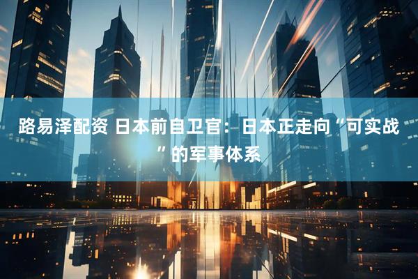 路易泽配资 日本前自卫官：日本正走向“可实战”的军事体系