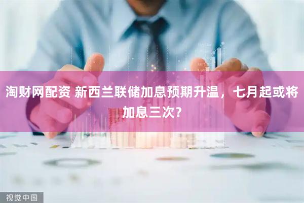淘财网配资 新西兰联储加息预期升温，七月起或将加息三次？