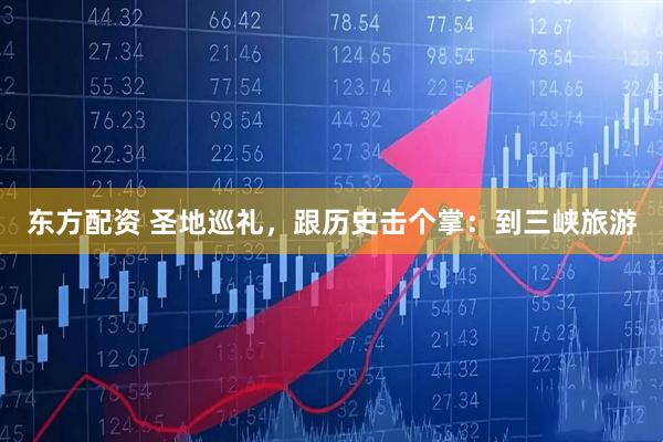 东方配资 圣地巡礼，跟历史击个掌：到三峡旅游