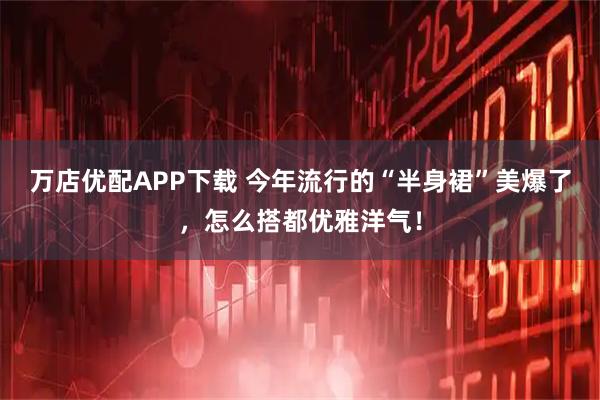 万店优配APP下载 今年流行的“半身裙”美爆了，怎么搭都优雅洋气！