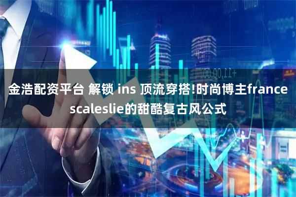 金浩配资平台 解锁 ins 顶流穿搭!时尚博主francescaleslie的甜酷复古风公式