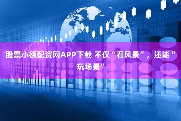 股票小额配资网APP下载 不仅“看风景”，还能“玩场景”
