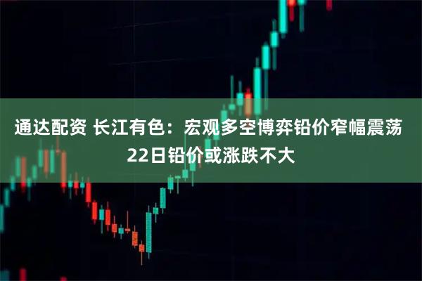 通达配资 长江有色：宏观多空博弈铅价窄幅震荡 22日铅价或涨跌不大