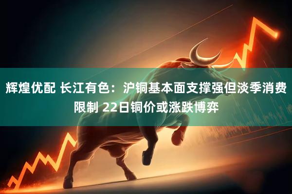 辉煌优配 长江有色：沪铜基本面支撑强但淡季消费限制 22日铜价或涨跌博弈