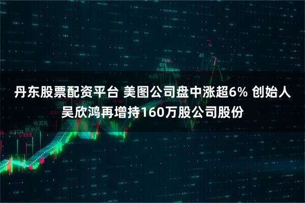 丹东股票配资平台 美图公司盘中涨超6% 创始人吴欣鸿再增持160万股公司股份