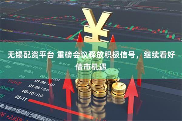 无锡配资平台 重磅会议释放积极信号，继续看好债市机遇